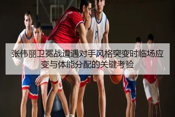 张伟丽卫冕战遭遇对手风格突变时临场应变与体能分配的关键考验
