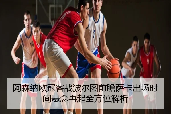 阿森纳欧冠客战波尔图前瞻萨卡出场时间悬念再起全方位解析