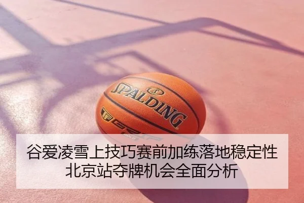 谷爱凌雪上技巧赛前加练落地稳定性 北京站夺牌机会全面分析